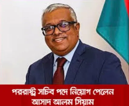 আসাদ আলম সিয়ামকে নতুন পররাষ্ট্র সচিব করা হয়েছে